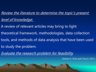 Review the literature to determine the topic's present
level of knowledge:
A review of relevant articles may bring to light
theoretical framework, methodologies, data collection
tools, and methods of data analysis that have been used
to study the problem.
Evaluate the research problem for feasibility
(Denise F. Polit and Cheryl, 2021)
 