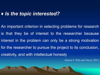 ♦ Is the topic interested?
An important criterion in selecting problems for research
is that they be of interest to the researcher because
interest in the problem can only be a strong motivation
for the researcher to pursue the project to its conclusion,
creativity, and with intellectual honesty
(Denise F. Polit and Cheryl, 2021)
 