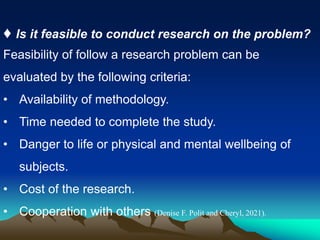 ♦ Is it feasible to conduct research on the problem?
Feasibility of follow a research problem can be
evaluated by the following criteria:
• Availability of methodology.
• Time needed to complete the study.
• Danger to life or physical and mental wellbeing of
subjects.
• Cost of the research.
• Cooperation with others (Denise F. Polit and Cheryl, 2021).
 