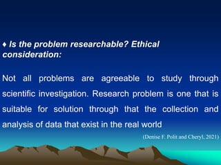 ♦ Is the problem researchable? Ethical
consideration:
Not all problems are agreeable to study through
scientific investigation. Research problem is one that is
suitable for solution through that the collection and
analysis of data that exist in the real world
(Denise F. Polit and Cheryl, 2021)
 