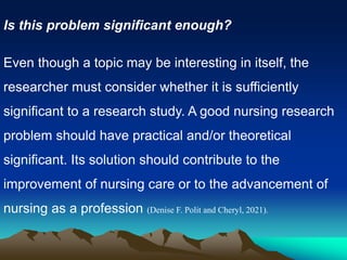 Is this problem significant enough?
Even though a topic may be interesting in itself, the
researcher must consider whether it is sufficiently
significant to a research study. A good nursing research
problem should have practical and/or theoretical
significant. Its solution should contribute to the
improvement of nursing care or to the advancement of
nursing as a profession (Denise F. Polit and Cheryl, 2021).
 