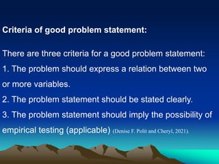 Criteria of good problem statement:
There are three criteria for a good problem statement:
1. The problem should express a relation between two
or more variables.
2. The problem statement should be stated clearly.
3. The problem statement should imply the possibility of
empirical testing (applicable) (Denise F. Polit and Cheryl, 2021).
 