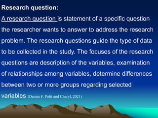 Research question:
A research question is statement of a specific question
the researcher wants to answer to address the research
problem. The research questions guide the type of data
to be collected in the study. The focuses of the research
questions are description of the variables, examination
of relationships among variables, determine differences
between two or more groups regarding selected
variables (Denise F. Polit and Cheryl, 2021)
 