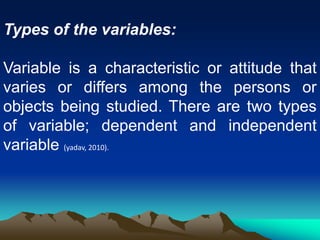 Types of the variables:
Variable is a characteristic or attitude that
varies or differs among the persons or
objects being studied. There are two types
of variable; dependent and independent
variable (yadav, 2010).
 