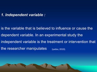 1. Independent variable :
is the variable that is believed to influence or cause the
dependent variable. In an experimental study the
independent variable is the treatment or intervention that
the researcher manipulates (yadav, 2010).
 