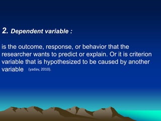 2. Dependent variable :
is the outcome, response, or behavior that the
researcher wants to predict or explain. Or it is criterion
variable that is hypothesized to be caused by another
variable (yadav, 2010).
 