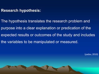 Research hypothesis:
The hypothesis translates the research problem and
purpose into a clear explanation or predication of the
expected results or outcomes of the study and includes
the variables to be manipulated or measured.
(yadav, 2010)
 