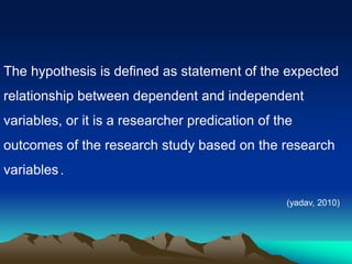 The hypothesis is defined as statement of the expected
relationship between dependent and independent
variables, or it is a researcher predication of the
outcomes of the research study based on the research
.
variables.
(yadav, 2010)
 
