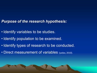 Purpose of the research hypothesis:
• Identify variables to be studies.
• Identify population to be examined.
• Identify types of research to be conducted.
• Direct measurement of variables (yadav, 2010).
 