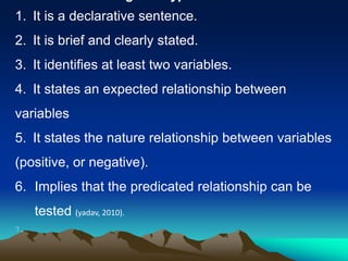 1. It is a declarative sentence.
2. It is brief and clearly stated.
3. It identifies at least two variables.
4. It states an expected relationship between
variables
5. It states the nature relationship between variables
(positive, or negative).
6. Implies that the predicated relationship can be
tested (yadav, 2010).
7.
 