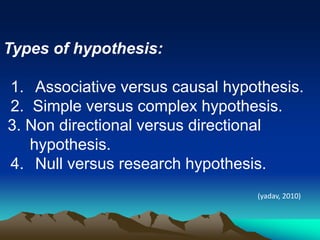 Types of hypothesis:
1. Associative versus causal hypothesis.
2. Simple versus complex hypothesis.
3. Non directional versus directional
hypothesis.
4. Null versus research hypothesis.
(yadav, 2010)
 