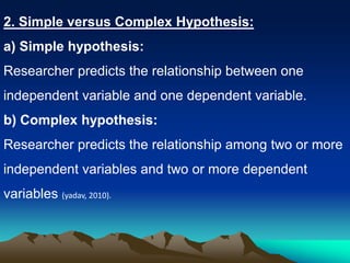 2. Simple versus Complex Hypothesis:
a) Simple hypothesis:
Researcher predicts the relationship between one
independent variable and one dependent variable.
b) Complex hypothesis:
Researcher predicts the relationship among two or more
independent variables and two or more dependent
variables (yadav, 2010).
 