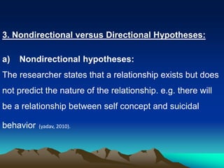 3. Nondirectional versus Directional Hypotheses:
a) Nondirectional hypotheses:
The researcher states that a relationship exists but does
not predict the nature of the relationship. e.g. there will
be a relationship between self concept and suicidal
behavior (yadav, 2010).
 