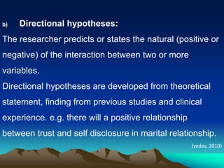 b) Directional hypotheses:
The researcher predicts or states the natural (positive or
negative) of the interaction between two or more
variables.
Directional hypotheses are developed from theoretical
statement, finding from previous studies and clinical
experience. e.g. there will a positive relationship
between trust and self disclosure in marital relationship.
(yadav, 2010)
 