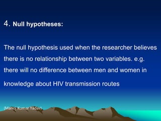 4. Null hypotheses:
The null hypothesis used when the researcher believes
there is no relationship between two variables. e.g.
there will no difference between men and women in
knowledge about HIV transmission routes
(Manoj Kumar Yadav)
 