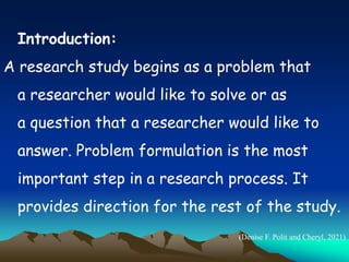 Introduction:
A research study begins as a problem that
a researcher would like to solve or as
a question that a researcher would like to
answer. Problem formulation is the most
important step in a research process. It
provides direction for the rest of the study.
(Denise F. Polit and Cheryl, 2021)
 