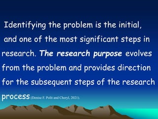 Identifying the problem is the initial,
and one of the most significant steps in
research. The research purpose evolves
from the problem and provides direction
for the subsequent steps of the research
process(Denise F. Polit and Cheryl, 2021).
 