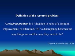 Definition of the research problem:
A research problem is a "situation in need of a solution,
improvement, or alteration. OR "a discrepancy between the
way things are and the way they must to be".
(Denise F. Polit and Cheryl, 2021)
 