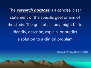 The research purpose is a concise, clear
statement of the specific goal or aim of
the study. The goal of a study might be to
identify, describe, explain, or predict
a solution to a clinical problem.
(Denise F. Polit and Cheryl, 2021)
 