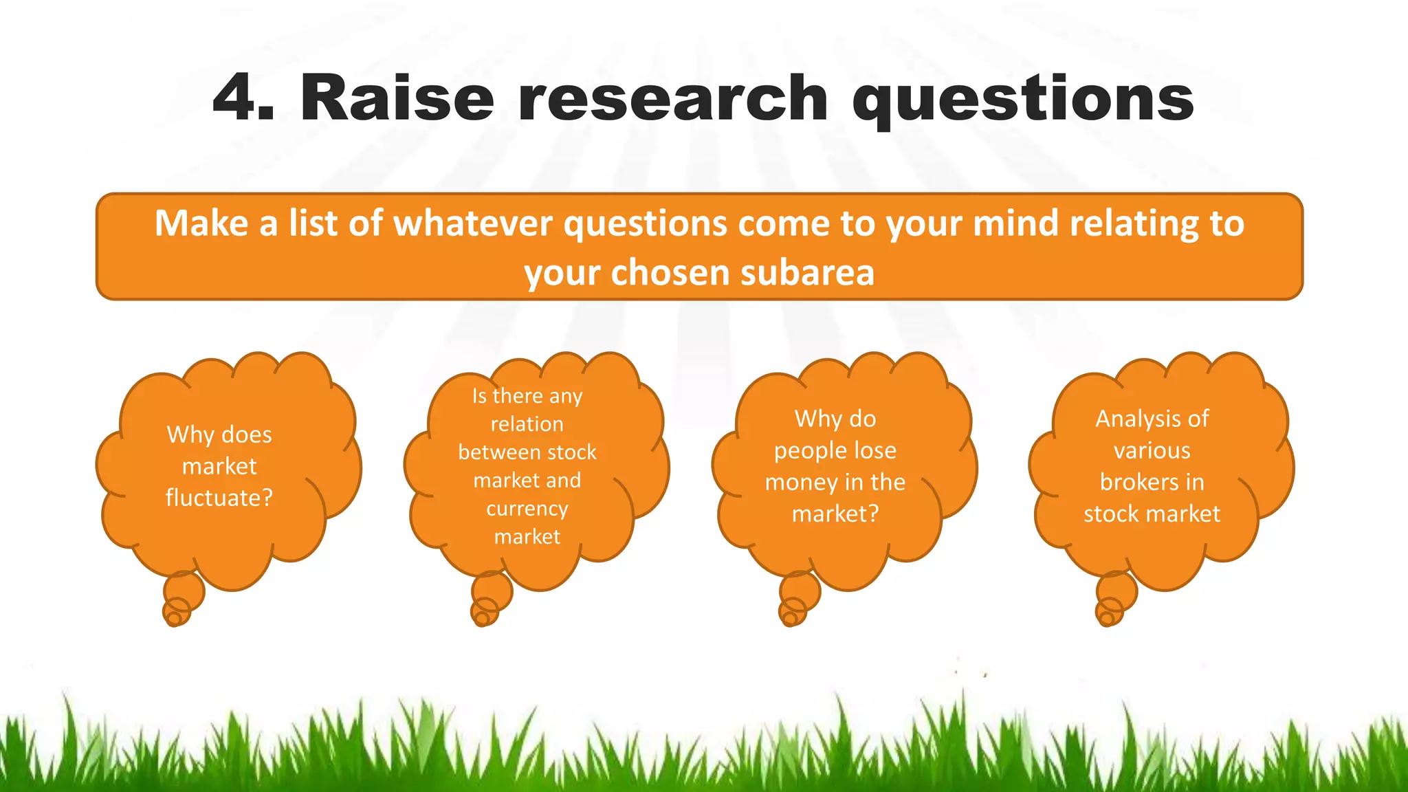 4. Raise research questions
Make a list of whatever questions come to your mind relating to
your chosen subarea
Why does
market
fluctuate?
Is there any
relation
between stock
market and
currency
market
Why do
people lose
money in the
market?
Analysis of
various
brokers in
stock market
 