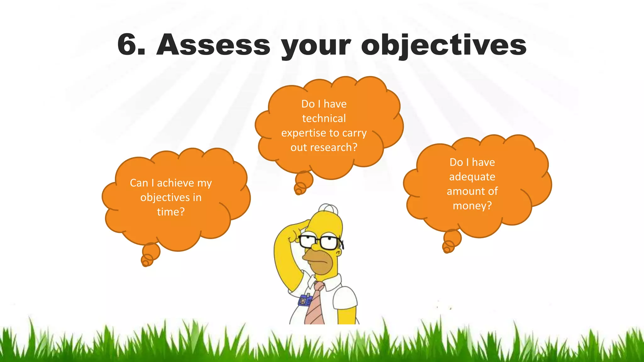 6. Assess your objectives
Can I achieve my
objectives in
time?
Do I have
adequate
amount of
money?
Do I have
technical
expertise to carry
out research?
 