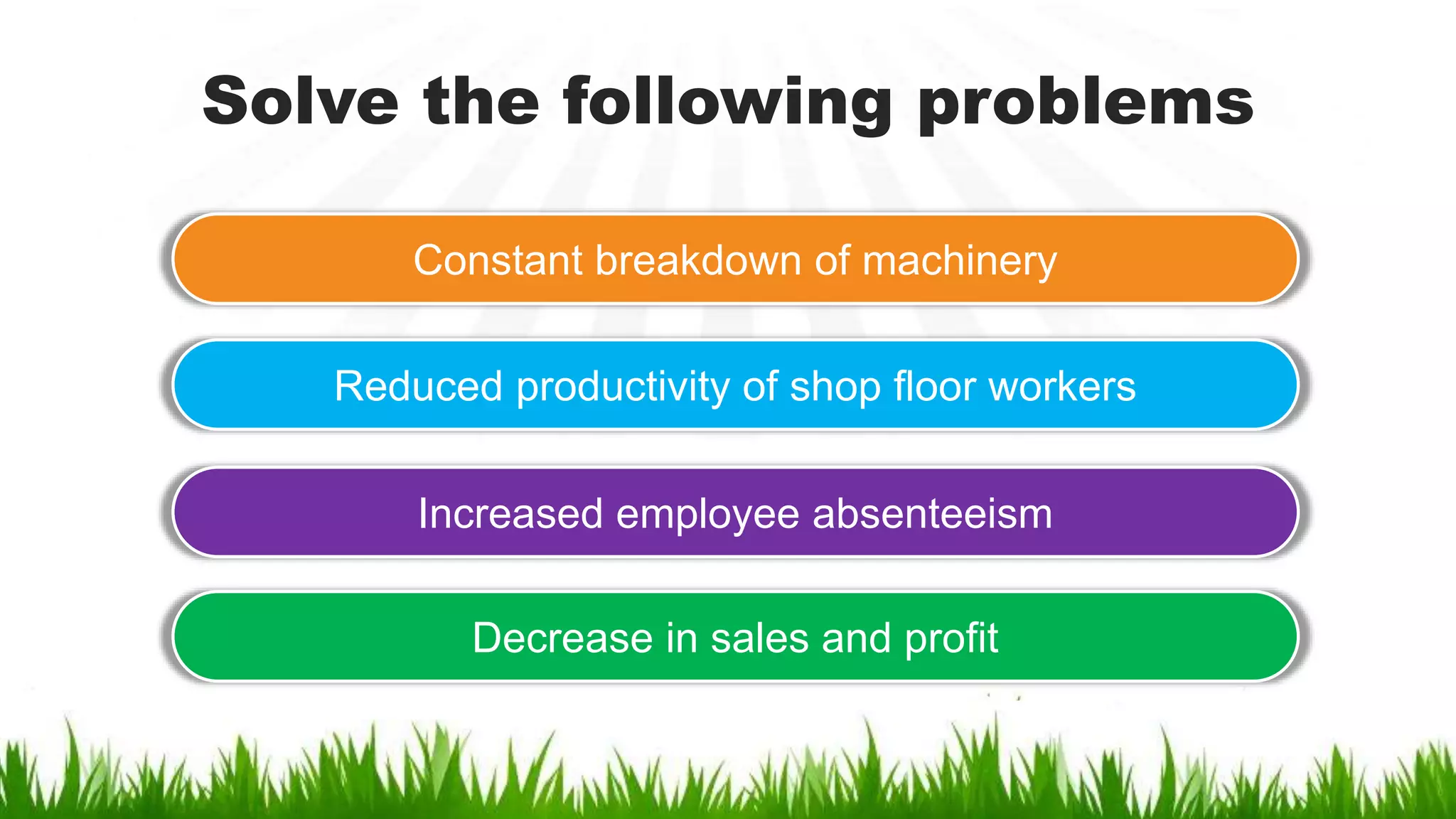Solve the following problems
Constant breakdown of machinery
Reduced productivity of shop floor workers
Increased employee absenteeism
Decrease in sales and profit
 