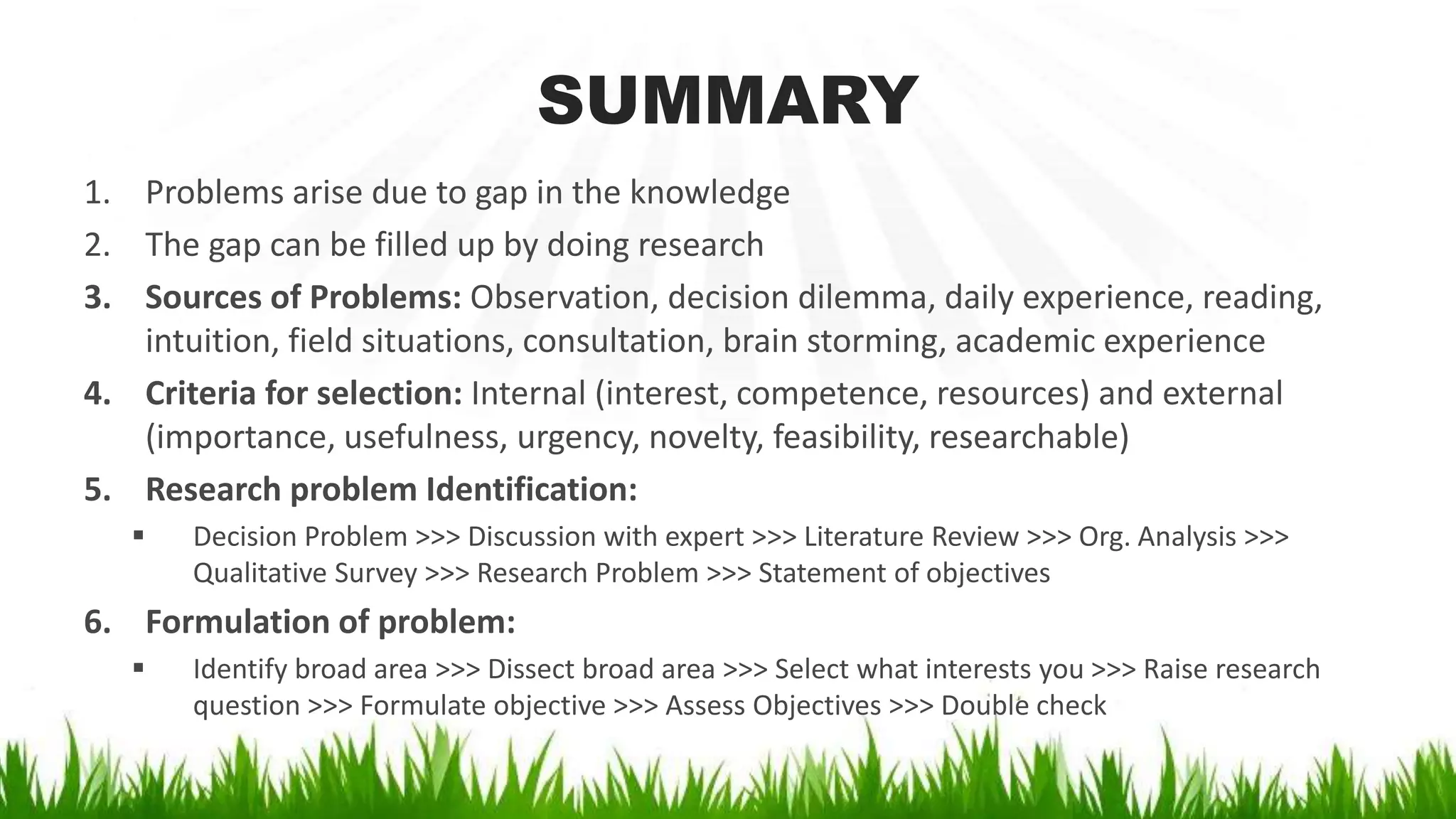SUMMARY
1. Problems arise due to gap in the knowledge
2. The gap can be filled up by doing research
3. Sources of Problems: Observation, decision dilemma, daily experience, reading,
intuition, field situations, consultation, brain storming, academic experience
4. Criteria for selection: Internal (interest, competence, resources) and external
(importance, usefulness, urgency, novelty, feasibility, researchable)
5. Research problem Identification:
 Decision Problem >>> Discussion with expert >>> Literature Review >>> Org. Analysis >>>
Qualitative Survey >>> Research Problem >>> Statement of objectives
6. Formulation of problem:
 Identify broad area >>> Dissect broad area >>> Select what interests you >>> Raise research
question >>> Formulate objective >>> Assess Objectives >>> Double check
 