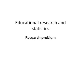 Educational research and
statistics
Research problem
 