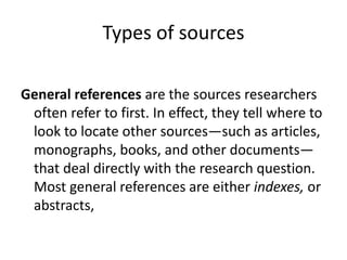Types of sources
General references are the sources researchers
often refer to first. In effect, they tell where to
look to locate other sources—such as articles,
monographs, books, and other documents—
that deal directly with the research question.
Most general references are either indexes, or
abstracts,
 