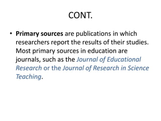 CONT.
• Primary sources are publications in which
researchers report the results of their studies.
Most primary sources in education are
journals, such as the Journal of Educational
Research or the Journal of Research in Science
Teaching.
 