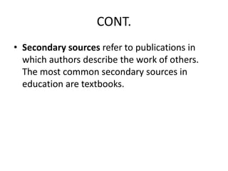 CONT.
• Secondary sources refer to publications in
which authors describe the work of others.
The most common secondary sources in
education are textbooks.
 