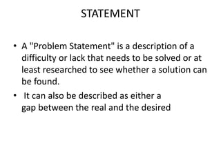 STATEMENT
• A "Problem Statement" is a description of a
difficulty or lack that needs to be solved or at
least researched to see whether a solution can
be found.
• It can also be described as either a
gap between the real and the desired
 