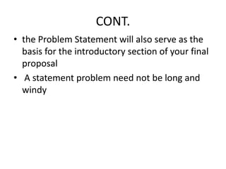 CONT.
• the Problem Statement will also serve as the
basis for the introductory section of your final
proposal
• A statement problem need not be long and
windy
 
