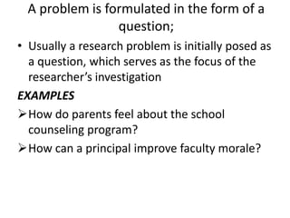 A problem is formulated in the form of a
question;
• Usually a research problem is initially posed as
a question, which serves as the focus of the
researcher’s investigation
EXAMPLES
How do parents feel about the school
counseling program?
How can a principal improve faculty morale?
 