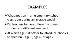 EXAMPLES
What goes on in an elementary school
classroom during an average week?
Do teachers behave differently toward
students of different genders?
At which age is it better to introduce phonics
to children—age 5, age 6, or age 7?
 