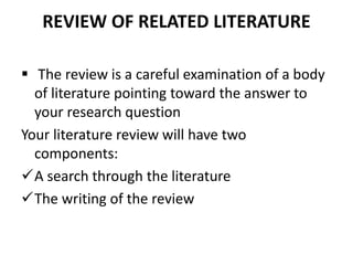 REVIEW OF RELATED LITERATURE
 The review is a careful examination of a body
of literature pointing toward the answer to
your research question
Your literature review will have two
components:
A search through the literature
The writing of the review
 