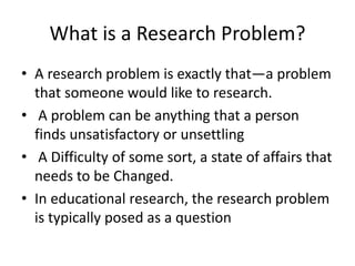 What is a Research Problem?
• A research problem is exactly that—a problem
that someone would like to research.
• A problem can be anything that a person
finds unsatisfactory or unsettling
• A Difficulty of some sort, a state of affairs that
needs to be Changed.
• In educational research, the research problem
is typically posed as a question
 