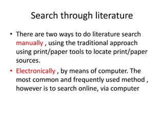 Search through literature
• There are two ways to do literature search
manually , using the traditional approach
using print/paper tools to locate print/paper
sources.
• Electronically , by means of computer. The
most common and frequently used method ,
however is to search online, via computer
 