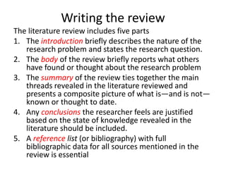 Writing the review
The literature review includes five parts
1. The introduction briefly describes the nature of the
research problem and states the research question.
2. The body of the review briefly reports what others
have found or thought about the research problem
3. The summary of the review ties together the main
threads revealed in the literature reviewed and
presents a composite picture of what is—and is not—
known or thought to date.
4. Any conclusions the researcher feels are justified
based on the state of knowledge revealed in the
literature should be included.
5. A reference list (or bibliography) with full
bibliographic data for all sources mentioned in the
review is essential
 