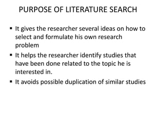 PURPOSE OF LITERATURE SEARCH
 It gives the researcher several ideas on how to
select and formulate his own research
problem
 It helps the researcher identify studies that
have been done related to the topic he is
interested in.
 It avoids possible duplication of similar studies
 