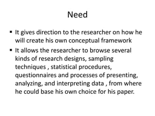Need
 It gives direction to the researcher on how he
will create his own conceptual framework
 It allows the researcher to browse several
kinds of research designs, sampling
techniques , statistical procedures,
questionnaires and processes of presenting,
analyzing, and interpreting data , from where
he could base his own choice for his paper.
 