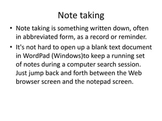 Note taking
• Note taking is something written down, often
in abbreviated form, as a record or reminder.
• It's not hard to open up a blank text document
in WordPad (Windows)to keep a running set
of notes during a computer search session.
Just jump back and forth between the Web
browser screen and the notepad screen.
 