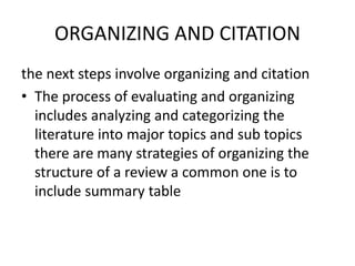 ORGANIZING AND CITATION
the next steps involve organizing and citation
• The process of evaluating and organizing
includes analyzing and categorizing the
literature into major topics and sub topics
there are many strategies of organizing the
structure of a review a common one is to
include summary table
 