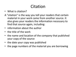 Citation
• What is citation?
A "citation" is the way you tell your readers that certain
material in your work came from another source. It
also gives your readers the information necessary to
find that source again, including:
• information about the author
• the title of the work
• the name and location of the company that published
your copy of the source
• the date your copy was published
• the page numbers of the material you are borrowing
 