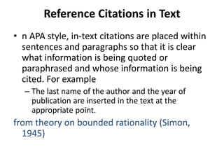 Reference Citations in Text
• n APA style, in-text citations are placed within
sentences and paragraphs so that it is clear
what information is being quoted or
paraphrased and whose information is being
cited. For example
– The last name of the author and the year of
publication are inserted in the text at the
appropriate point.
from theory on bounded rationality (Simon,
1945)
 
