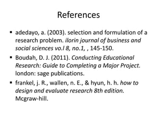 References
 adedayo, a. (2003). selection and formulation of a
research problem. ilorin journal of business and
social sciences vo.l 8, no.1, , 145-150.
 Boudah, D. J. (2011). Conducting Educational
Research: Guide to Completing a Major Project.
london: sage publications.
 frankel, j. R., wallen, n. E., & hyun, h. h. how to
design and evaluate research 8th edition.
Mcgraw-hill.
 