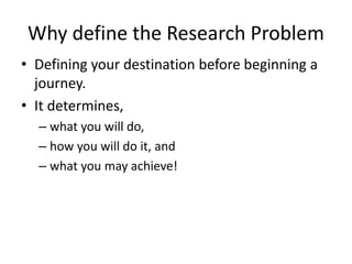 Why define the Research Problem
• Defining your destination before beginning a
journey.
• It determines,
– what you will do,
– how you will do it, and
– what you may achieve!
 