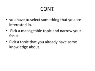 CONT.
• you have to select something that you are
interested in.
• Pick a manageable topic and narrow your
focus.
• Pick a topic that you already have some
knowledge about.
 