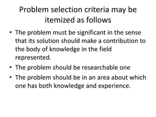 Problem selection criteria may be
itemized as follows
• The problem must be significant in the sense
that its solution should make a contribution to
the body of knowledge in the field
represented.
• The problem should be researchable one
• The problem should be in an area about which
one has both knowledge and experience.
 