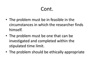 Cont.
• The problem must be in feasible in the
circumstances in which the researcher finds
himself.
• The problem must be one that can be
investigated and completed within the
stipulated time limit.
• The problem should be ethically appropriate
 